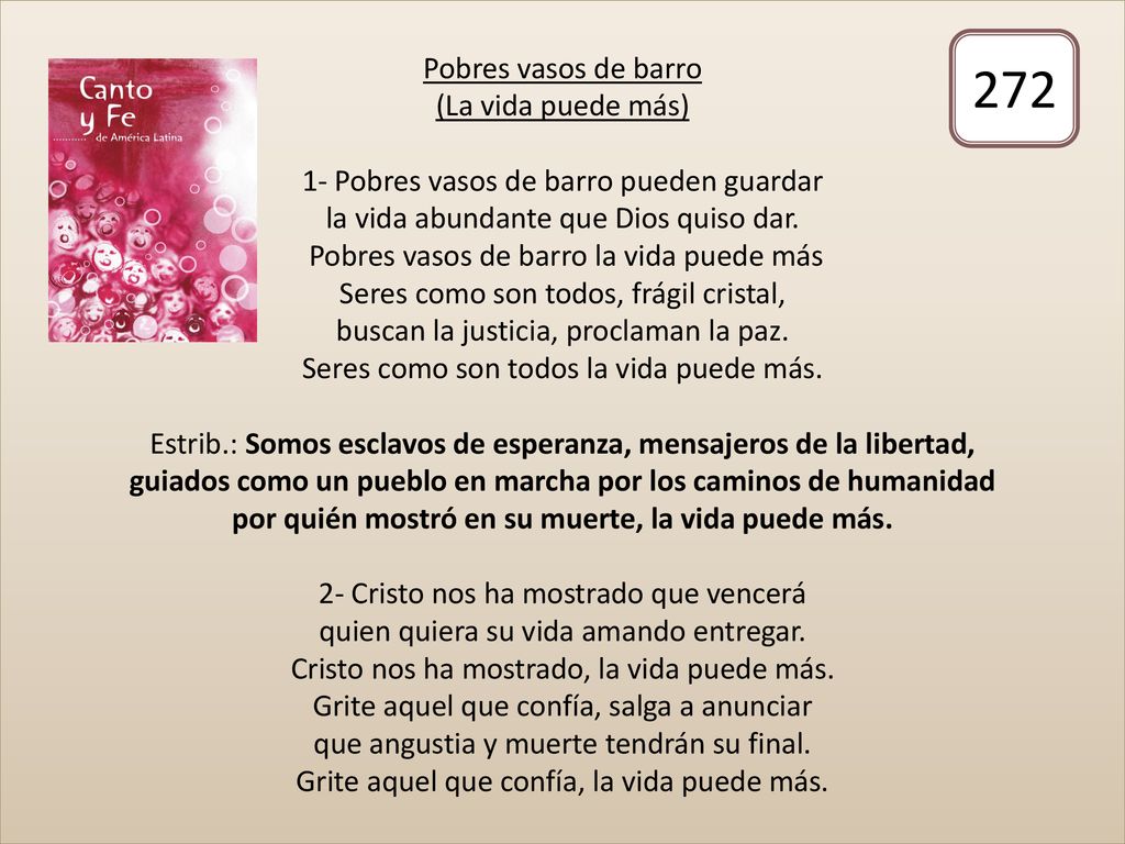 Pobres vasos de barro (La vida puede más) 1- Pobres vasos de barro pueden guardar la vida abundante que Dios quiso dar. Pobres vasos de barro la vida puede más Seres como son todos, frágil cristal, buscan la justicia, proclaman la paz. Seres como son todos la vida puede más. Estrib.: Somos esclavos de esperanza, mensajeros de la libertad, guiados como un pueblo en marcha por los caminos de humanidad por quién mostró en su muerte, la vida puede más. 2- Cristo nos ha mostrado que vencerá quien quiera su vida amando entregar. Cristo nos ha mostrado, la vida puede más. Grite aquel que confía, salga a anunciar que angustia y muerte tendrán su final. Grite aquel que confía, la vida puede más.