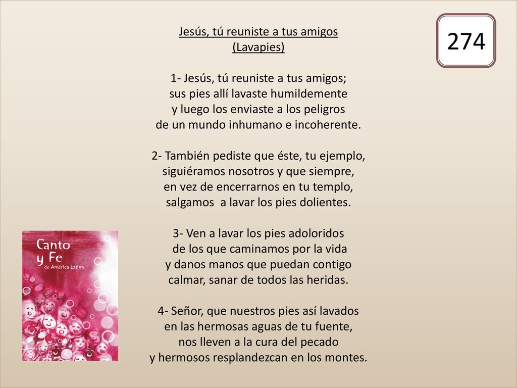 Jesús, tú reuniste a tus amigos (Lavapies) 1- Jesús, tú reuniste a tus amigos; sus pies allí lavaste humildemente y luego los enviaste a los peligros de un mundo inhumano e incoherente. 2- También pediste que éste, tu ejemplo, siguiéramos nosotros y que siempre, en vez de encerrarnos en tu templo, salgamos a lavar los pies dolientes. 3- Ven a lavar los pies adoloridos de los que caminamos por la vida y danos manos que puedan contigo calmar, sanar de todos las heridas. 4- Señor, que nuestros pies así lavados en las hermosas aguas de tu fuente, nos lleven a la cura del pecado y hermosos resplandezcan en los montes.