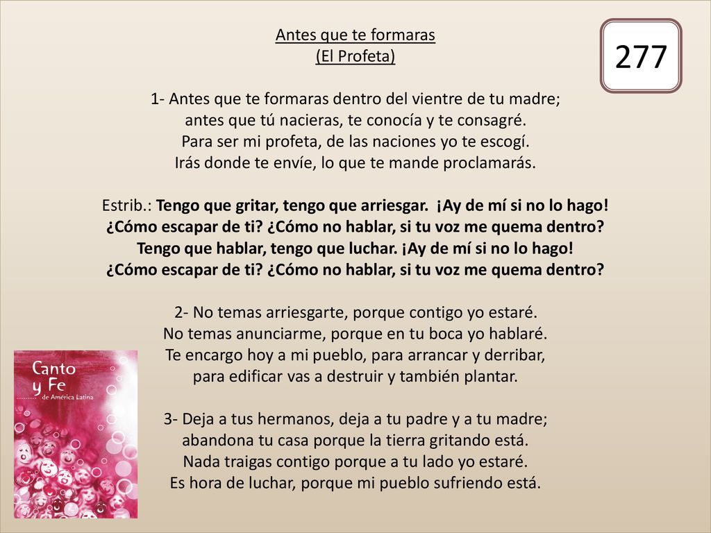 Antes que te formaras (El Profeta) 1- Antes que te formaras dentro del vientre de tu madre; antes que tú nacieras, te conocía y te consagré. Para ser mi profeta, de las naciones yo te escogí. Irás donde te envíe, lo que te mande proclamarás. Estrib.: Tengo que gritar, tengo que arriesgar. ¡Ay de mí si no lo hago! ¿Cómo escapar de ti ¿Cómo no hablar, si tu voz me quema dentro Tengo que hablar, tengo que luchar. ¡Ay de mí si no lo hago! ¿Cómo escapar de ti ¿Cómo no hablar, si tu voz me quema dentro 2- No temas arriesgarte, porque contigo yo estaré. No temas anunciarme, porque en tu boca yo hablaré. Te encargo hoy a mi pueblo, para arrancar y derribar, para edificar vas a destruir y también plantar. 3- Deja a tus hermanos, deja a tu padre y a tu madre; abandona tu casa porque la tierra gritando está. Nada traigas contigo porque a tu lado yo estaré. Es hora de luchar, porque mi pueblo sufriendo está.
