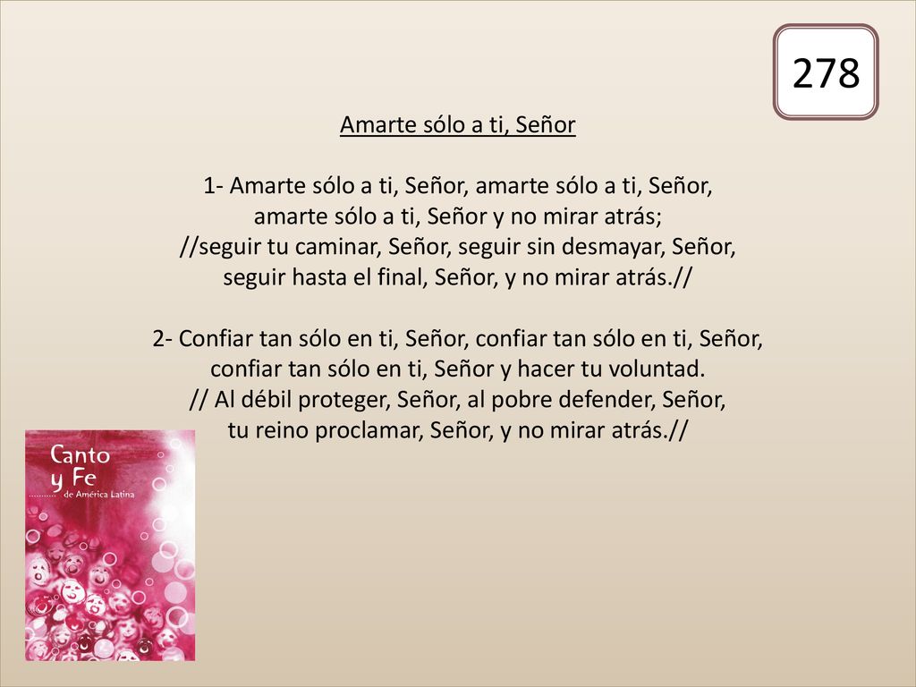 Amarte sólo a ti, Señor 1- Amarte sólo a ti, Señor, amarte sólo a ti, Señor, amarte sólo a ti, Señor y no mirar atrás; //seguir tu caminar, Señor, seguir sin desmayar, Señor, seguir hasta el final, Señor, y no mirar atrás.// 2- Confiar tan sólo en ti, Señor, confiar tan sólo en ti, Señor, confiar tan sólo en ti, Señor y hacer tu voluntad. // Al débil proteger, Señor, al pobre defender, Señor, tu reino proclamar, Señor, y no mirar atrás.//