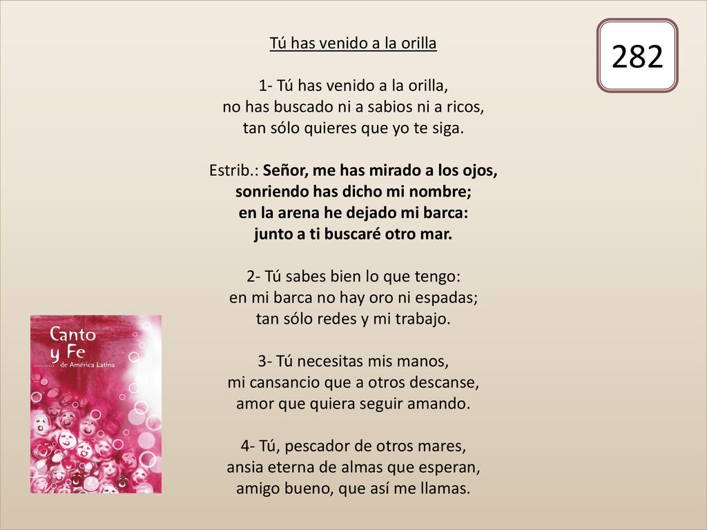 Tú has venido a la orilla 1- Tú has venido a la orilla, no has buscado ni a sabios ni a ricos, tan sólo quieres que yo te siga. Estrib.: Señor, me has mirado a los ojos, sonriendo has dicho mi nombre; en la arena he dejado mi barca: junto a ti buscaré otro mar. 2- Tú sabes bien lo que tengo: en mi barca no hay oro ni espadas; tan sólo redes y mi trabajo. 3- Tú necesitas mis manos, mi cansancio que a otros descanse, amor que quiera seguir amando. 4- Tú, pescador de otros mares, ansia eterna de almas que esperan, amigo bueno, que así me llamas.