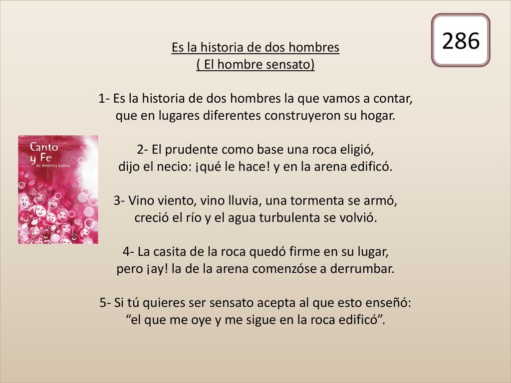 Es la historia de dos hombres ( El hombre sensato) 1- Es la historia de dos hombres la que vamos a contar, que en lugares diferentes construyeron su hogar. 2- El prudente como base una roca eligió, dijo el necio: ¡qué le hace! y en la arena edificó. 3- Vino viento, vino lluvia, una tormenta se armó, creció el río y el agua turbulenta se volvió. 4- La casita de la roca quedó firme en su lugar, pero ¡ay! la de la arena comenzóse a derrumbar. 5- Si tú quieres ser sensato acepta al que esto enseñó: el que me oye y me sigue en la roca edificó .