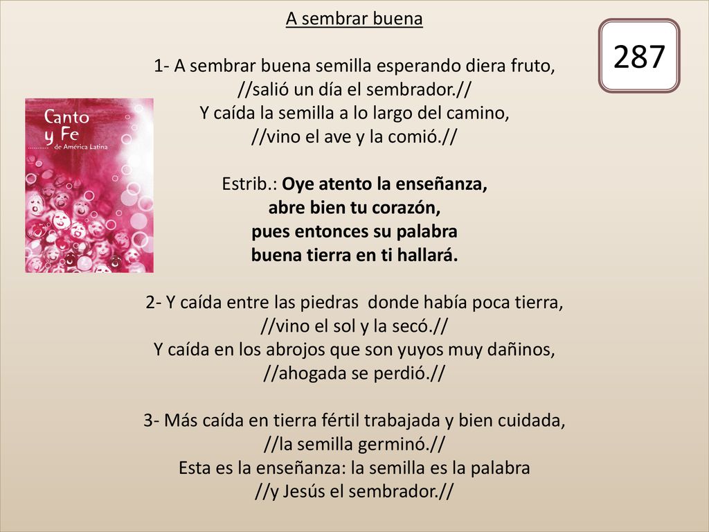 A sembrar buena 1- A sembrar buena semilla esperando diera fruto, //salió un día el sembrador.// Y caída la semilla a lo largo del camino, //vino el ave y la comió.// Estrib.: Oye atento la enseñanza, abre bien tu corazón, pues entonces su palabra buena tierra en ti hallará. 2- Y caída entre las piedras donde había poca tierra, //vino el sol y la secó.// Y caída en los abrojos que son yuyos muy dañinos, //ahogada se perdió.// 3- Más caída en tierra fértil trabajada y bien cuidada, //la semilla germinó.// Esta es la enseñanza: la semilla es la palabra //y Jesús el sembrador.//