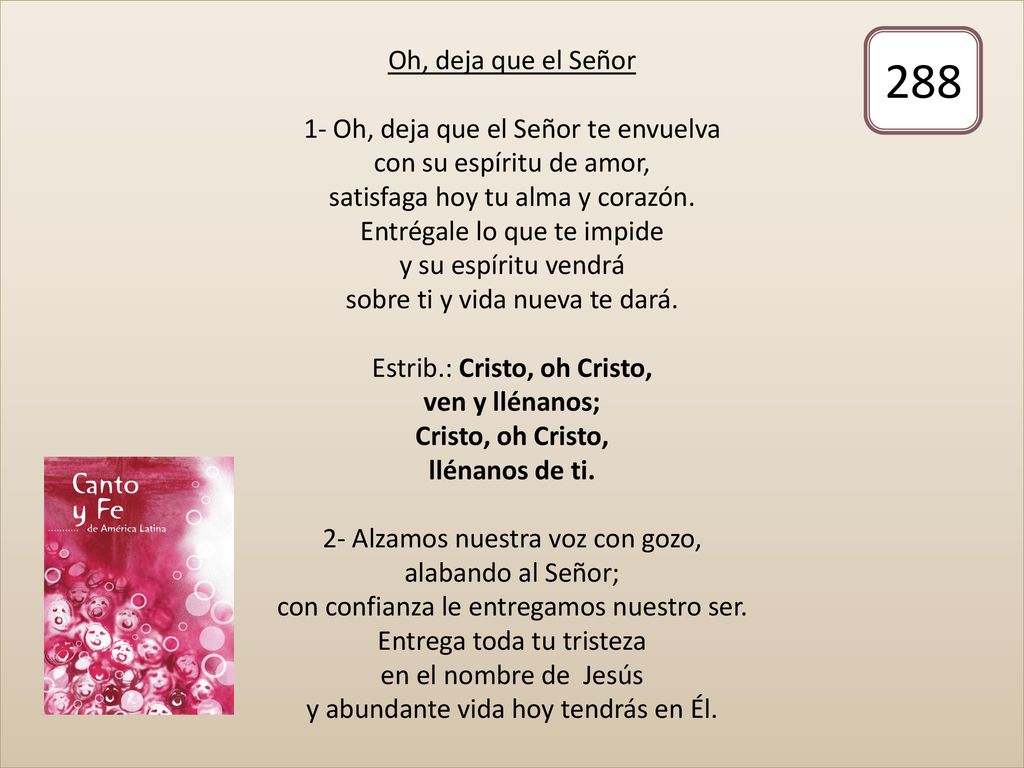 Oh, deja que el Señor 1- Oh, deja que el Señor te envuelva con su espíritu de amor, satisfaga hoy tu alma y corazón. Entrégale lo que te impide y su espíritu vendrá sobre ti y vida nueva te dará. Estrib.: Cristo, oh Cristo, ven y llénanos; Cristo, oh Cristo, llénanos de ti. 2- Alzamos nuestra voz con gozo, alabando al Señor; con confianza le entregamos nuestro ser. Entrega toda tu tristeza en el nombre de Jesús y abundante vida hoy tendrás en Él.