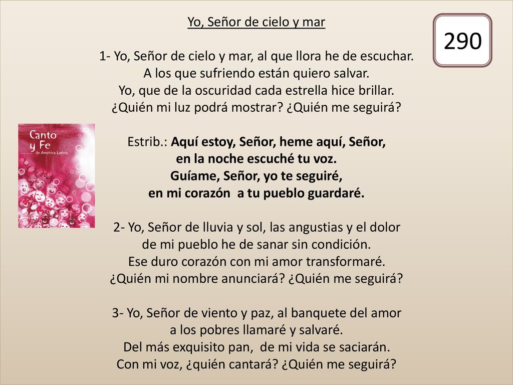 Yo, Señor de cielo y mar 1- Yo, Señor de cielo y mar, al que llora he de escuchar. A los que sufriendo están quiero salvar. Yo, que de la oscuridad cada estrella hice brillar. ¿Quién mi luz podrá mostrar ¿Quién me seguirá Estrib.: Aquí estoy, Señor, heme aquí, Señor, en la noche escuché tu voz. Guíame, Señor, yo te seguiré, en mi corazón a tu pueblo guardaré. 2- Yo, Señor de lluvia y sol, las angustias y el dolor de mi pueblo he de sanar sin condición. Ese duro corazón con mi amor transformaré. ¿Quién mi nombre anunciará ¿Quién me seguirá 3- Yo, Señor de viento y paz, al banquete del amor a los pobres llamaré y salvaré. Del más exquisito pan, de mi vida se saciarán. Con mi voz, ¿quién cantará ¿Quién me seguirá