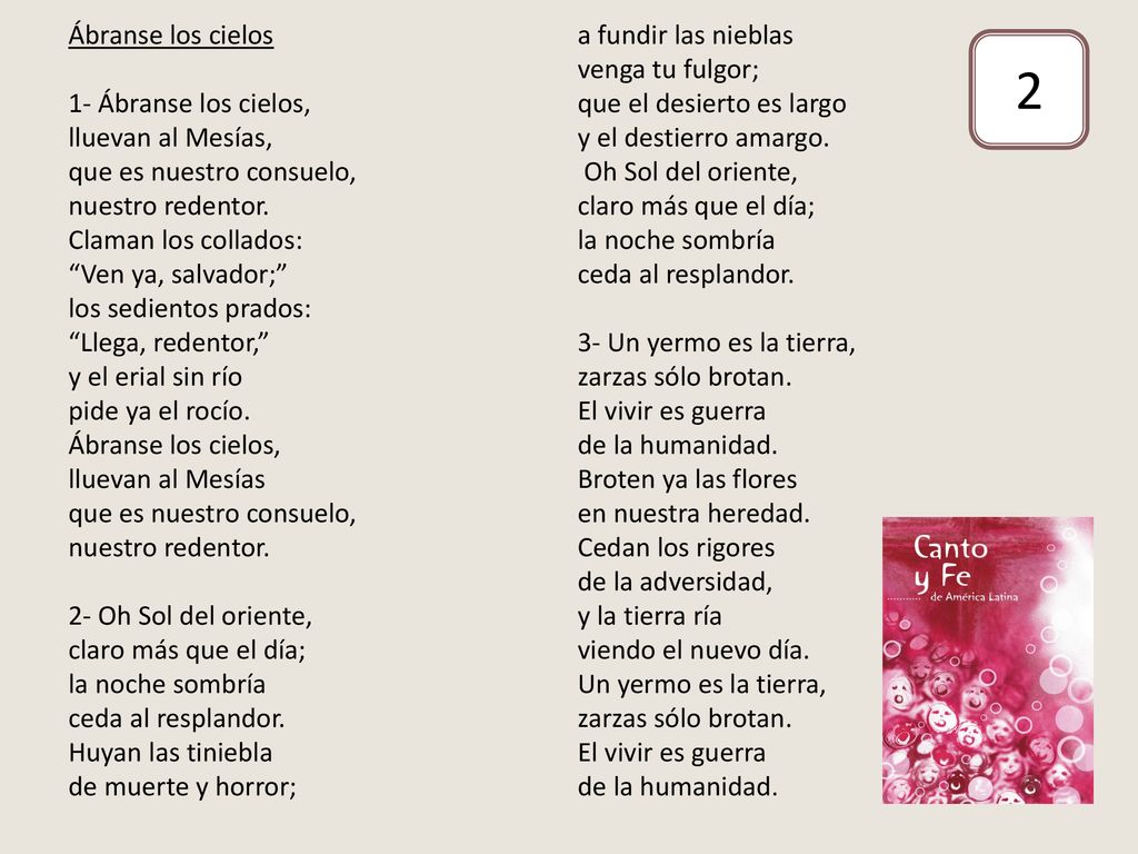 Ábranse los cielos 1- Ábranse los cielos, lluevan al Mesías, que es nuestro consuelo, nuestro redentor. Claman los collados: Ven ya, salvador; los sedientos prados: Llega, redentor, y el erial sin río pide ya el rocío. Ábranse los cielos, lluevan al Mesías que es nuestro consuelo, nuestro redentor. 2- Oh Sol del oriente, claro más que el día; la noche sombría ceda al resplandor. Huyan las tiniebla de muerte y horror; a fundir las nieblas venga tu fulgor; que el desierto es largo y el destierro amargo. Oh Sol del oriente, claro más que el día; la noche sombría ceda al resplandor. 3- Un yermo es la tierra, zarzas sólo brotan. El vivir es guerra de la humanidad. Broten ya las flores en nuestra heredad. Cedan los rigores de la adversidad, y la tierra ría viendo el nuevo día. Un yermo es la tierra, zarzas sólo brotan. El vivir es guerra de la humanidad.