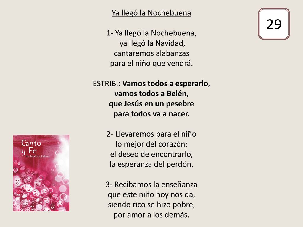 Ya llegó la Nochebuena 1- Ya llegó la Nochebuena, ya llegó la Navidad, cantaremos alabanzas para el niño que vendrá. ESTRIB.: Vamos todos a esperarlo, vamos todos a Belén, que Jesús en un pesebre para todos va a nacer. 2- Llevaremos para el niño lo mejor del corazón: el deseo de encontrarlo, la esperanza del perdón. 3- Recibamos la enseñanza que este niño hoy nos da, siendo rico se hizo pobre, por amor a los demás.