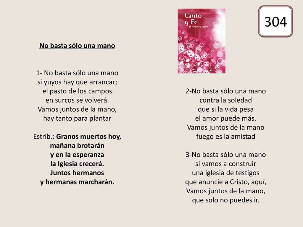 No basta sólo una mano 1- No basta sólo una mano si yuyos hay que arrancar; el pasto de los campos en surcos se volverá. Vamos juntos de la mano, hay tanto para plantar Estrib.: Granos muertos hoy, mañana brotarán y en la esperanza la Iglesia crecerá. Juntos hermanos y hermanas marcharán. 2-No basta sólo una mano contra la soledad que si la vida pesa el amor puede más. Vamos juntos de la mano fuego es la amistad 3-No basta sólo una mano si vamos a construir una iglesia de testigos que anuncie a Cristo, aquí, Vamos juntos de la mano, que solo no puedes ir.