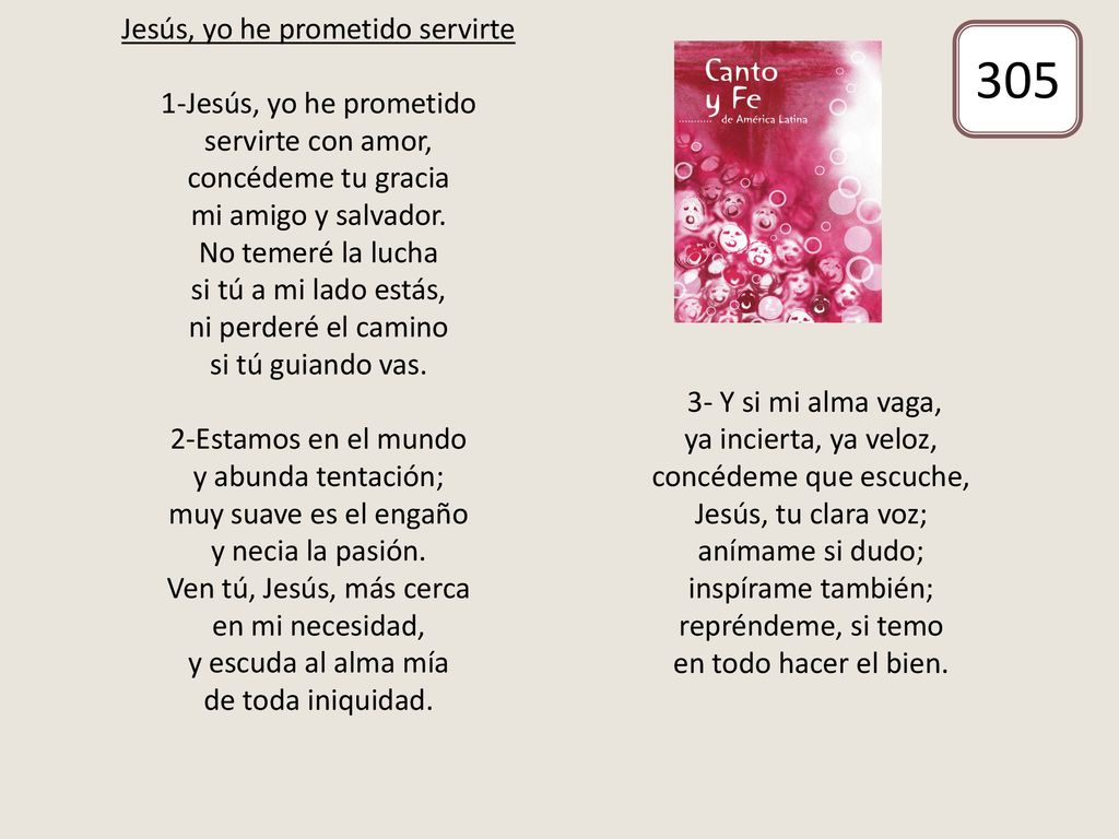 Jesús, yo he prometido servirte 1-Jesús, yo he prometido servirte con amor, concédeme tu gracia mi amigo y salvador. No temeré la lucha si tú a mi lado estás, ni perderé el camino si tú guiando vas. 2-Estamos en el mundo y abunda tentación; muy suave es el engaño y necia la pasión. Ven tú, Jesús, más cerca en mi necesidad, y escuda al alma mía de toda iniquidad. 3- Y si mi alma vaga, ya incierta, ya veloz, concédeme que escuche, Jesús, tu clara voz; anímame si dudo; inspírame también; repréndeme, si temo en todo hacer el bien.