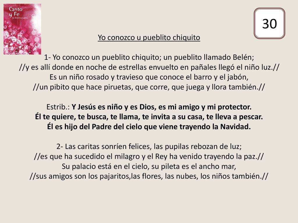 Yo conozco u pueblito chiquito 1- Yo conozco un pueblito chiquito; un pueblito llamado Belén; //y es allí donde en noche de estrellas envuelto en pañales llegó el niño luz.// Es un niño rosado y travieso que conoce el barro y el jabón, //un pibito que hace piruetas, que corre, que juega y llora también.// Estrib.: Y Jesús es niño y es Dios, es mi amigo y mi protector. Él te quiere, te busca, te llama, te invita a su casa, te lleva a pescar. Él es hijo del Padre del cielo que viene trayendo la Navidad. 2- Las caritas sonríen felices, las pupilas rebozan de luz; //es que ha sucedido el milagro y el Rey ha venido trayendo la paz.// Su palacio está en el cielo, su pileta es el ancho mar, //sus amigos son los pajaritos,las flores, las nubes, los niños también.//