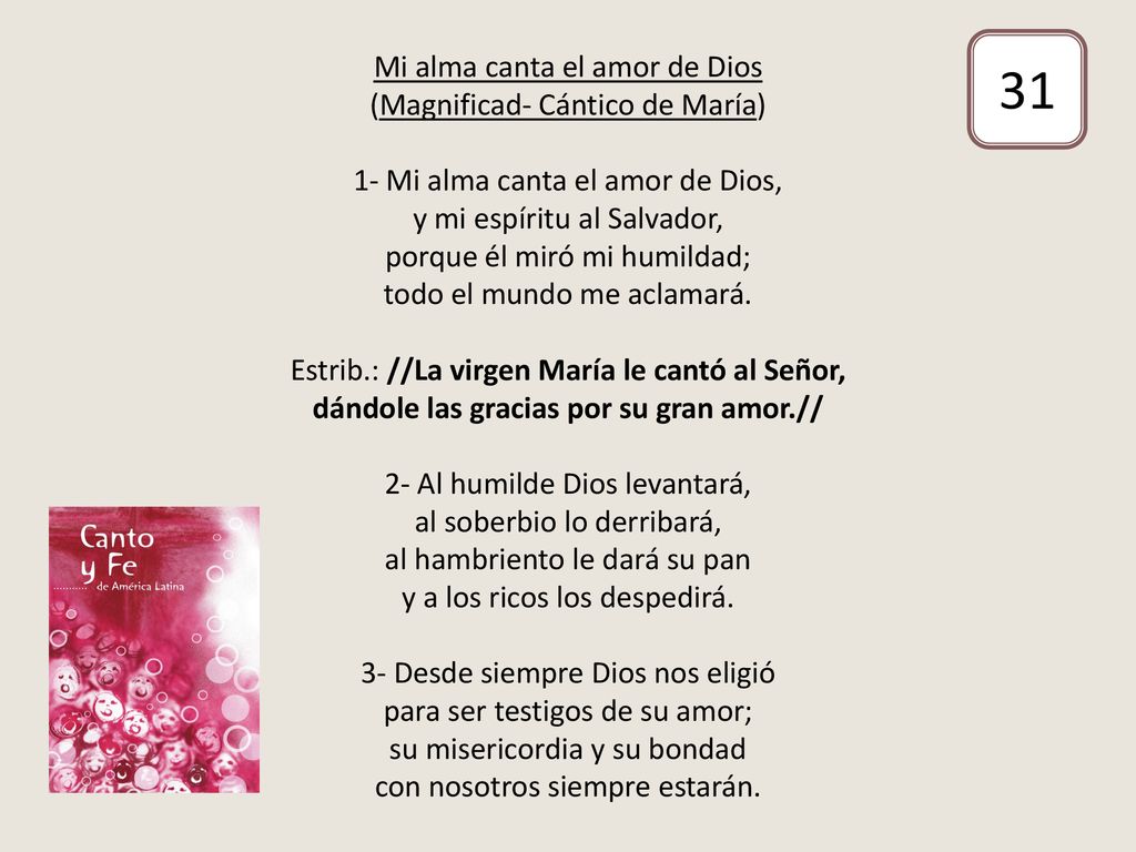 Mi alma canta el amor de Dios (Magnificad- Cántico de María) 1- Mi alma canta el amor de Dios, y mi espíritu al Salvador, porque él miró mi humildad; todo el mundo me aclamará. Estrib.: //La virgen María le cantó al Señor, dándole las gracias por su gran amor.// 2- Al humilde Dios levantará, al soberbio lo derribará, al hambriento le dará su pan y a los ricos los despedirá. 3- Desde siempre Dios nos eligió para ser testigos de su amor; su misericordia y su bondad con nosotros siempre estarán.