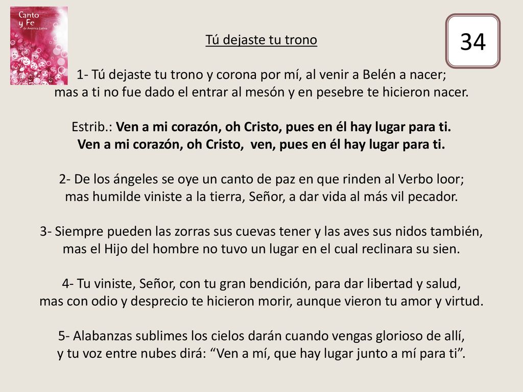 Tú dejaste tu trono 1- Tú dejaste tu trono y corona por mí, al venir a Belén a nacer; mas a ti no fue dado el entrar al mesón y en pesebre te hicieron nacer. Estrib.: Ven a mi corazón, oh Cristo, pues en él hay lugar para ti. Ven a mi corazón, oh Cristo, ven, pues en él hay lugar para ti. 2- De los ángeles se oye un canto de paz en que rinden al Verbo loor; mas humilde viniste a la tierra, Señor, a dar vida al más vil pecador. 3- Siempre pueden las zorras sus cuevas tener y las aves sus nidos también, mas el Hijo del hombre no tuvo un lugar en el cual reclinara su sien. 4- Tu viniste, Señor, con tu gran bendición, para dar libertad y salud, mas con odio y desprecio te hicieron morir, aunque vieron tu amor y virtud. 5- Alabanzas sublimes los cielos darán cuando vengas glorioso de allí, y tu voz entre nubes dirá: Ven a mí, que hay lugar junto a mí para ti .