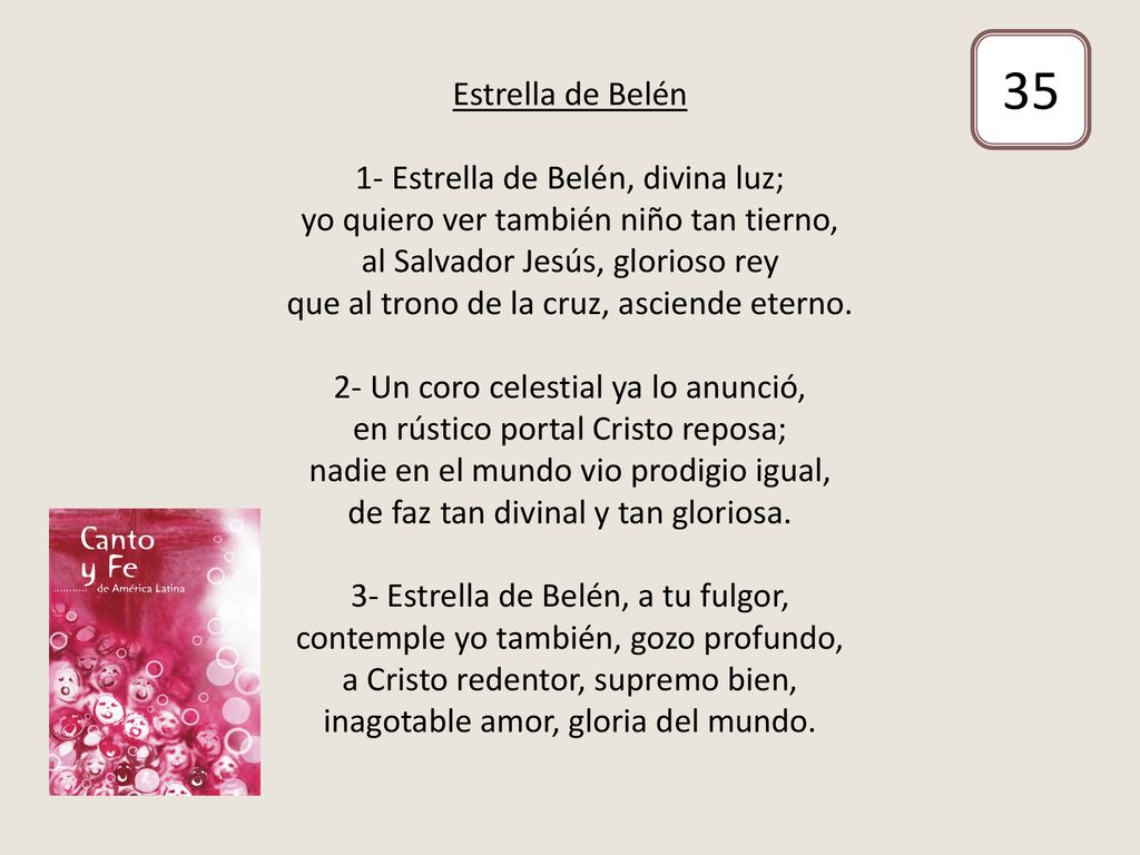 Estrella de Belén 1- Estrella de Belén, divina luz; yo quiero ver también niño tan tierno, al Salvador Jesús, glorioso rey que al trono de la cruz, asciende eterno. 2- Un coro celestial ya lo anunció, en rústico portal Cristo reposa; nadie en el mundo vio prodigio igual, de faz tan divinal y tan gloriosa. 3- Estrella de Belén, a tu fulgor, contemple yo también, gozo profundo, a Cristo redentor, supremo bien, inagotable amor, gloria del mundo.