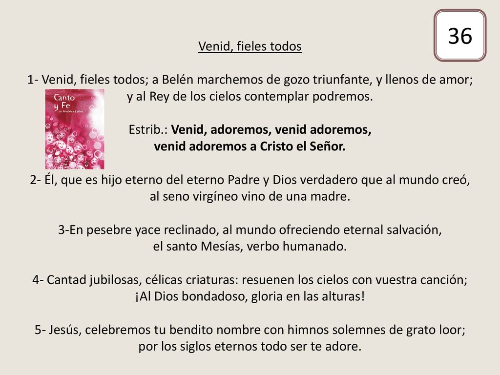 Venid, fieles todos 1- Venid, fieles todos; a Belén marchemos de gozo triunfante, y llenos de amor; y al Rey de los cielos contemplar podremos. Estrib.: Venid, adoremos, venid adoremos, venid adoremos a Cristo el Señor. 2- Él, que es hijo eterno del eterno Padre y Dios verdadero que al mundo creó, al seno virgíneo vino de una madre. 3-En pesebre yace reclinado, al mundo ofreciendo eternal salvación, el santo Mesías, verbo humanado. 4- Cantad jubilosas, célicas criaturas: resuenen los cielos con vuestra canción; ¡Al Dios bondadoso, gloria en las alturas! 5- Jesús, celebremos tu bendito nombre con himnos solemnes de grato loor; por los siglos eternos todo ser te adore.