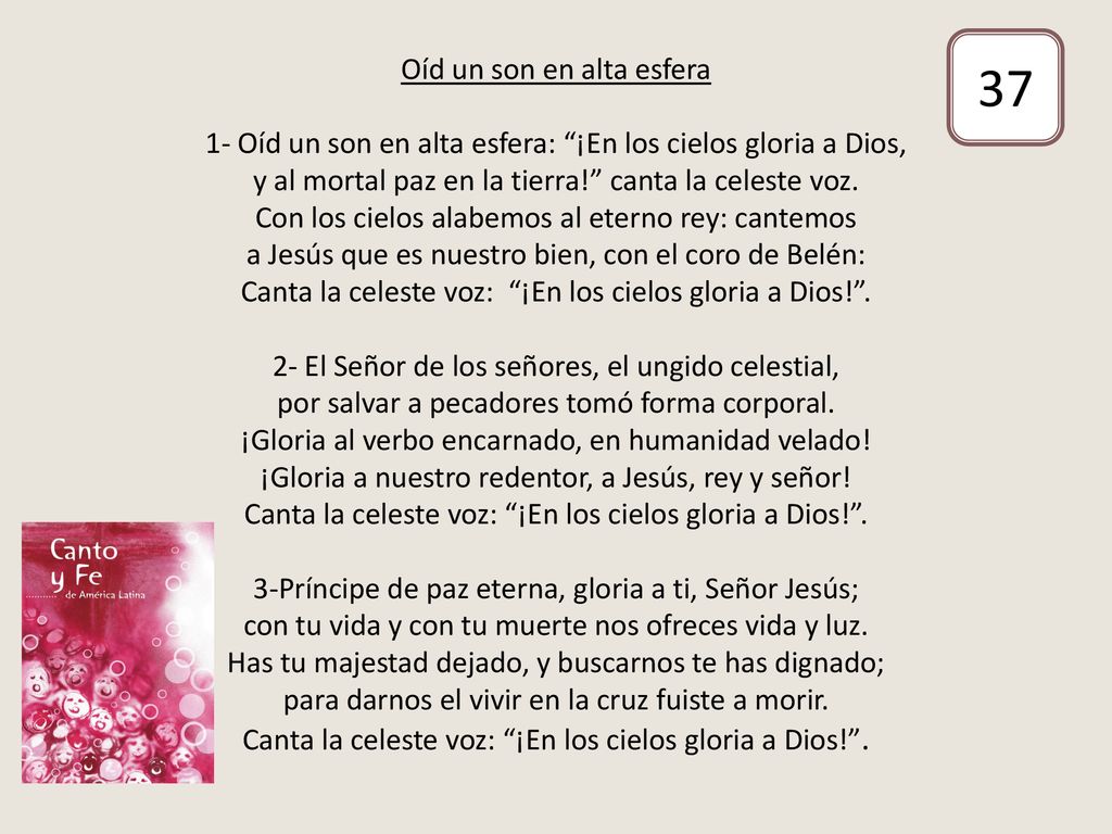 Oíd un son en alta esfera 1- Oíd un son en alta esfera: ¡En los cielos gloria a Dios, y al mortal paz en la tierra! canta la celeste voz. Con los cielos alabemos al eterno rey: cantemos a Jesús que es nuestro bien, con el coro de Belén: Canta la celeste voz: ¡En los cielos gloria a Dios! . 2- El Señor de los señores, el ungido celestial, por salvar a pecadores tomó forma corporal. ¡Gloria al verbo encarnado, en humanidad velado! ¡Gloria a nuestro redentor, a Jesús, rey y señor! Canta la celeste voz: ¡En los cielos gloria a Dios! . 3-Príncipe de paz eterna, gloria a ti, Señor Jesús; con tu vida y con tu muerte nos ofreces vida y luz. Has tu majestad dejado, y buscarnos te has dignado; para darnos el vivir en la cruz fuiste a morir. Canta la celeste voz: ¡En los cielos gloria a Dios! .