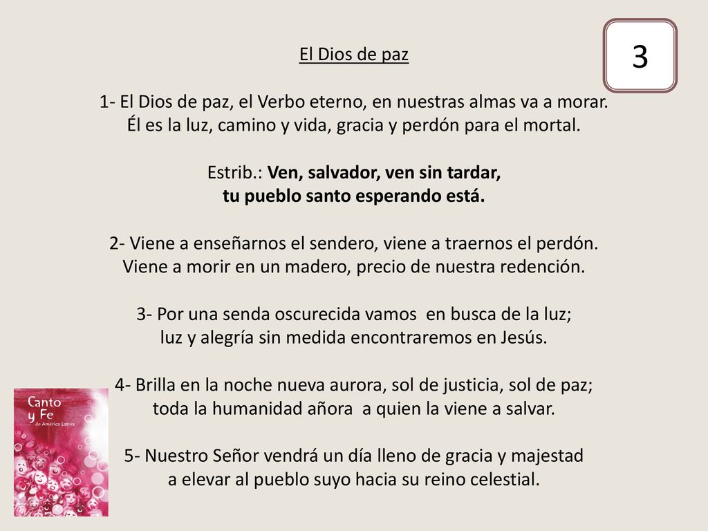 El Dios de paz 1- El Dios de paz, el Verbo eterno, en nuestras almas va a morar. Él es la luz, camino y vida, gracia y perdón para el mortal. Estrib.: Ven, salvador, ven sin tardar, tu pueblo santo esperando está. 2- Viene a enseñarnos el sendero, viene a traernos el perdón. Viene a morir en un madero, precio de nuestra redención. 3- Por una senda oscurecida vamos en busca de la luz; luz y alegría sin medida encontraremos en Jesús. 4- Brilla en la noche nueva aurora, sol de justicia, sol de paz; toda la humanidad añora a quien la viene a salvar. 5- Nuestro Señor vendrá un día lleno de gracia y majestad a elevar al pueblo suyo hacia su reino celestial.