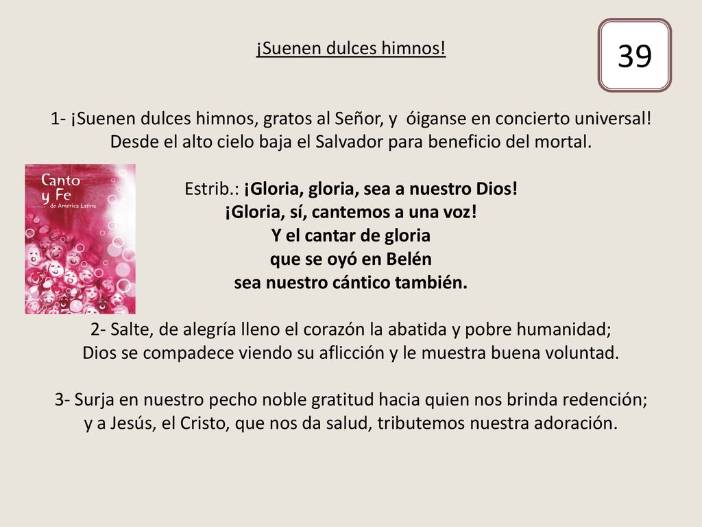 ¡Suenen dulces himnos! 1- ¡Suenen dulces himnos, gratos al Señor, y óiganse en concierto universal! Desde el alto cielo baja el Salvador para beneficio del mortal. Estrib.: ¡Gloria, gloria, sea a nuestro Dios! ¡Gloria, sí, cantemos a una voz! Y el cantar de gloria que se oyó en Belén sea nuestro cántico también. 2- Salte, de alegría lleno el corazón la abatida y pobre humanidad; Dios se compadece viendo su aflicción y le muestra buena voluntad. 3- Surja en nuestro pecho noble gratitud hacia quien nos brinda redención; y a Jesús, el Cristo, que nos da salud, tributemos nuestra adoración.