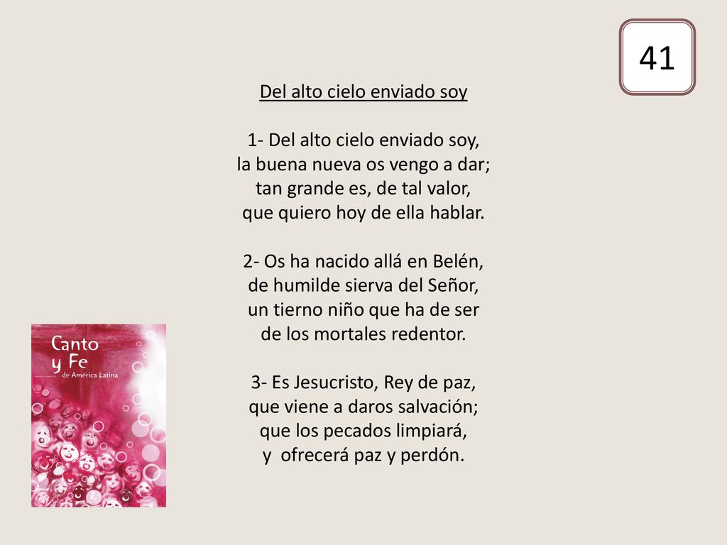 Del alto cielo enviado soy 1- Del alto cielo enviado soy, la buena nueva os vengo a dar; tan grande es, de tal valor, que quiero hoy de ella hablar. 2- Os ha nacido allá en Belén, de humilde sierva del Señor, un tierno niño que ha de ser de los mortales redentor. 3- Es Jesucristo, Rey de paz, que viene a daros salvación; que los pecados limpiará, y ofrecerá paz y perdón.