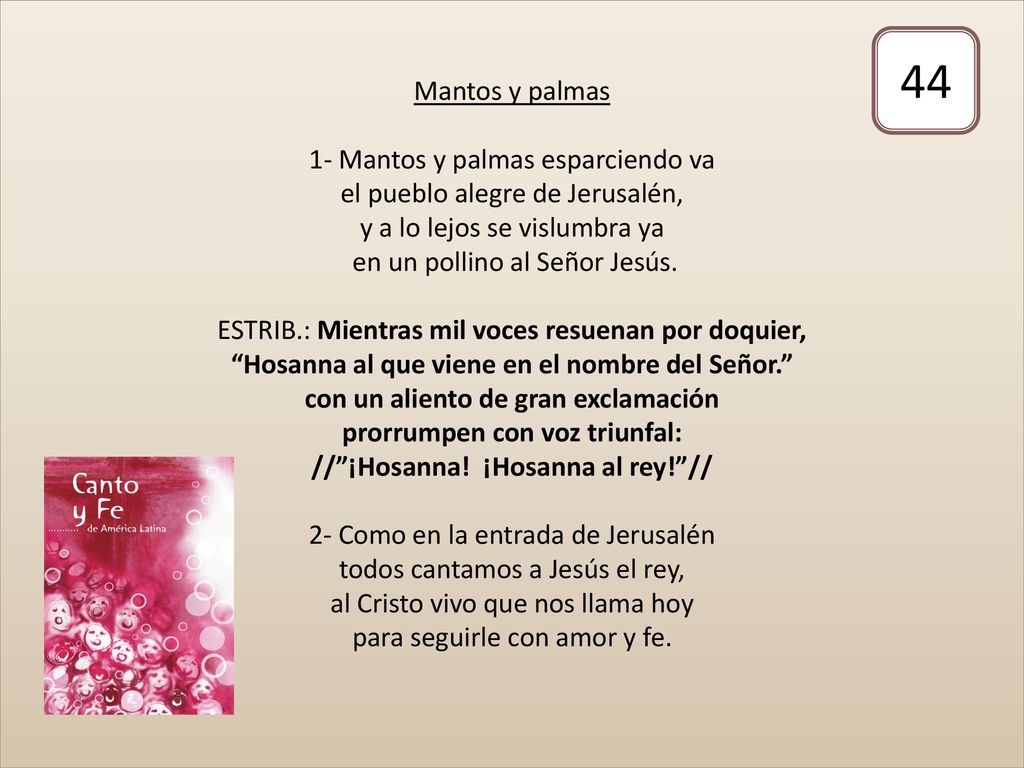 Mantos y palmas 1- Mantos y palmas esparciendo va el pueblo alegre de Jerusalén, y a lo lejos se vislumbra ya en un pollino al Señor Jesús. ESTRIB.: Mientras mil voces resuenan por doquier, Hosanna al que viene en el nombre del Señor. con un aliento de gran exclamación prorrumpen con voz triunfal: // ¡Hosanna! ¡Hosanna al rey! // 2- Como en la entrada de Jerusalén todos cantamos a Jesús el rey, al Cristo vivo que nos llama hoy para seguirle con amor y fe.