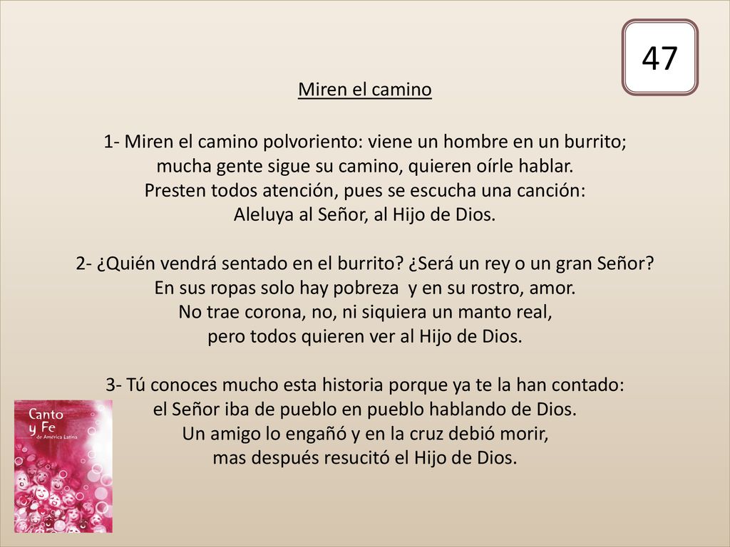 Miren el camino 1- Miren el camino polvoriento: viene un hombre en un burrito; mucha gente sigue su camino, quieren oírle hablar. Presten todos atención, pues se escucha una canción: Aleluya al Señor, al Hijo de Dios. 2- ¿Quién vendrá sentado en el burrito ¿Será un rey o un gran Señor En sus ropas solo hay pobreza y en su rostro, amor. No trae corona, no, ni siquiera un manto real, pero todos quieren ver al Hijo de Dios. 3- Tú conoces mucho esta historia porque ya te la han contado: el Señor iba de pueblo en pueblo hablando de Dios. Un amigo lo engañó y en la cruz debió morir, mas después resucitó el Hijo de Dios.