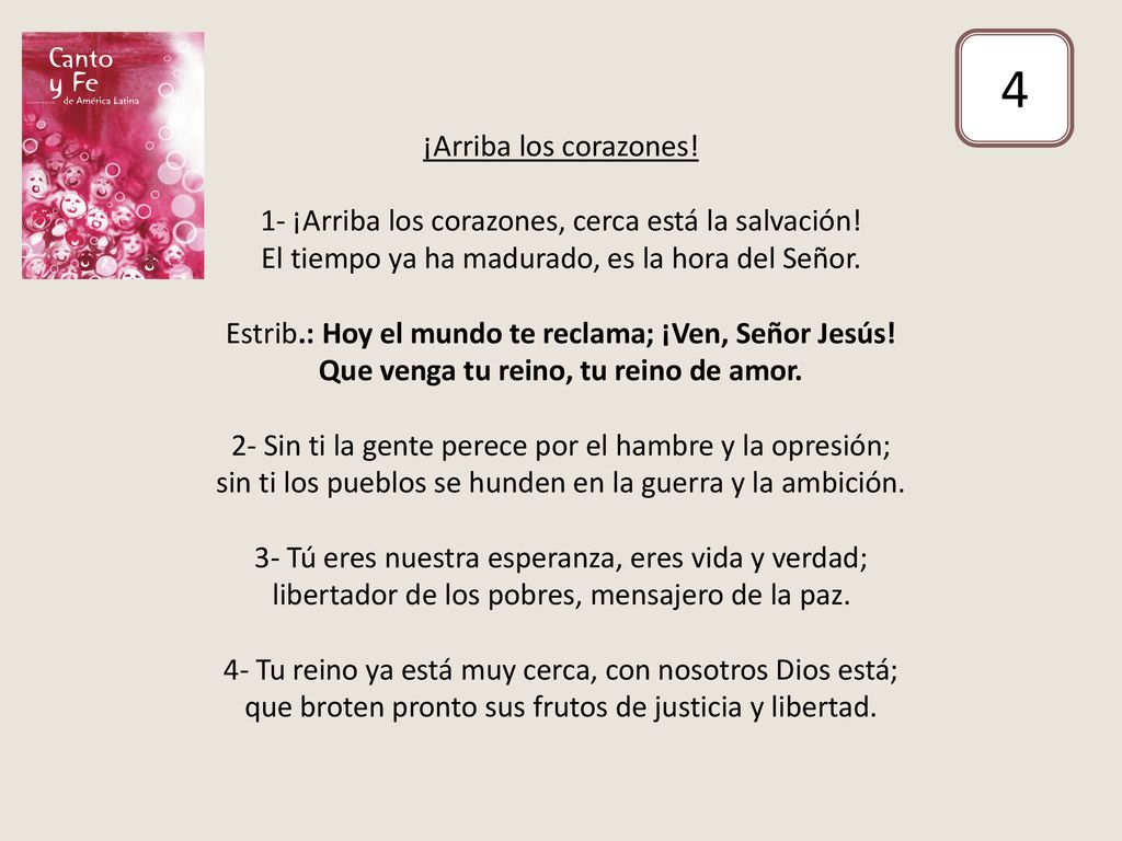 ¡Arriba los corazones! 1- ¡Arriba los corazones, cerca está la salvación! El tiempo ya ha madurado, es la hora del Señor. Estrib.: Hoy el mundo te reclama; ¡Ven, Señor Jesús! Que venga tu reino, tu reino de amor. 2- Sin ti la gente perece por el hambre y la opresión; sin ti los pueblos se hunden en la guerra y la ambición. 3- Tú eres nuestra esperanza, eres vida y verdad; libertador de los pobres, mensajero de la paz. 4- Tu reino ya está muy cerca, con nosotros Dios está; que broten pronto sus frutos de justicia y libertad.