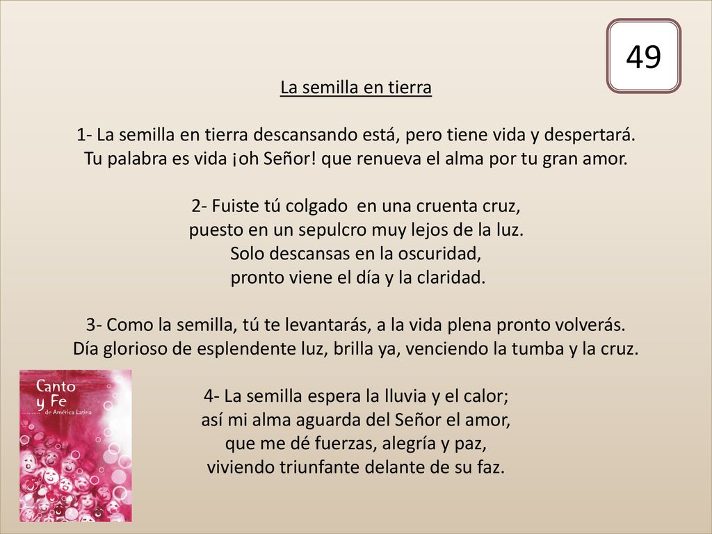 La semilla en tierra 1- La semilla en tierra descansando está, pero tiene vida y despertará. Tu palabra es vida ¡oh Señor! que renueva el alma por tu gran amor. 2- Fuiste tú colgado en una cruenta cruz, puesto en un sepulcro muy lejos de la luz. Solo descansas en la oscuridad, pronto viene el día y la claridad. 3- Como la semilla, tú te levantarás, a la vida plena pronto volverás. Día glorioso de esplendente luz, brilla ya, venciendo la tumba y la cruz. 4- La semilla espera la lluvia y el calor; así mi alma aguarda del Señor el amor, que me dé fuerzas, alegría y paz, viviendo triunfante delante de su faz.