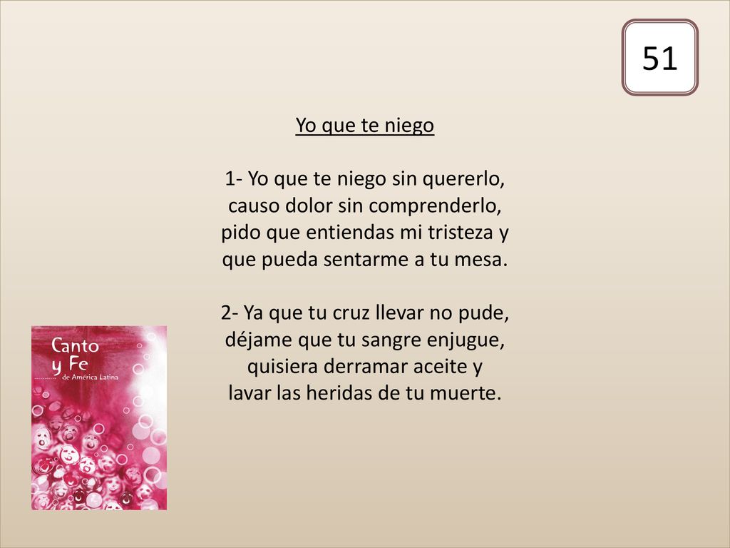 Yo que te niego 1- Yo que te niego sin quererlo, causo dolor sin comprenderlo, pido que entiendas mi tristeza y que pueda sentarme a tu mesa. 2- Ya que tu cruz llevar no pude, déjame que tu sangre enjugue, quisiera derramar aceite y lavar las heridas de tu muerte.