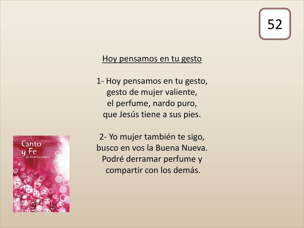Hoy pensamos en tu gesto 1- Hoy pensamos en tu gesto, gesto de mujer valiente, el perfume, nardo puro, que Jesús tiene a sus pies. 2- Yo mujer también te sigo, busco en vos la Buena Nueva. Podré derramar perfume y compartir con los demás.