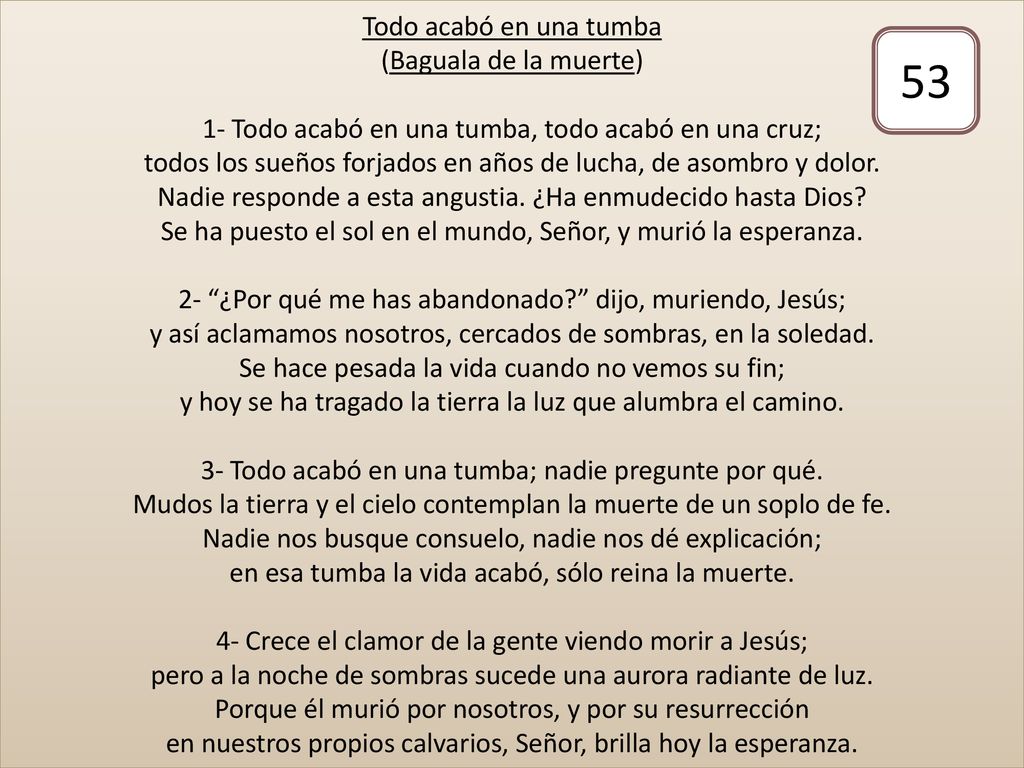 Todo acabó en una tumba (Baguala de la muerte) 1- Todo acabó en una tumba, todo acabó en una cruz; todos los sueños forjados en años de lucha, de asombro y dolor. Nadie responde a esta angustia. ¿Ha enmudecido hasta Dios Se ha puesto el sol en el mundo, Señor, y murió la esperanza. 2- ¿Por qué me has abandonado dijo, muriendo, Jesús; y así aclamamos nosotros, cercados de sombras, en la soledad. Se hace pesada la vida cuando no vemos su fin; y hoy se ha tragado la tierra la luz que alumbra el camino. 3- Todo acabó en una tumba; nadie pregunte por qué. Mudos la tierra y el cielo contemplan la muerte de un soplo de fe. Nadie nos busque consuelo, nadie nos dé explicación; en esa tumba la vida acabó, sólo reina la muerte. 4- Crece el clamor de la gente viendo morir a Jesús; pero a la noche de sombras sucede una aurora radiante de luz. Porque él murió por nosotros, y por su resurrección en nuestros propios calvarios, Señor, brilla hoy la esperanza.