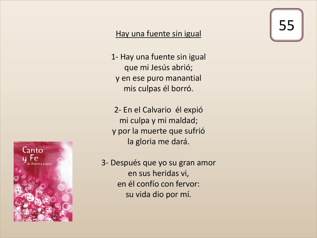 Hay una fuente sin igual 1- Hay una fuente sin igual que mi Jesús abrió; y en ese puro manantial mis culpas él borró. 2- En el Calvario él expió mi culpa y mi maldad; y por la muerte que sufrió la gloria me dará. 3- Después que yo su gran amor en sus heridas vi, en él confío con fervor: su vida dio por mí.