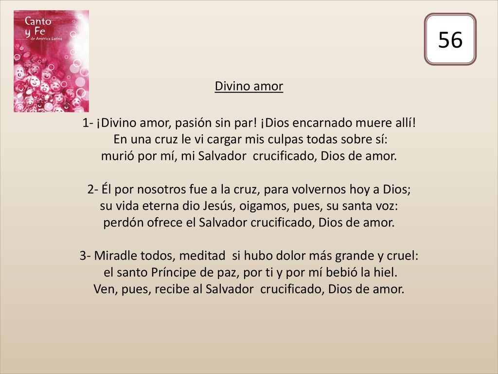 Divino amor 1- ¡Divino amor, pasión sin par! ¡Dios encarnado muere allí! En una cruz le vi cargar mis culpas todas sobre sí: murió por mí, mi Salvador crucificado, Dios de amor. 2- Él por nosotros fue a la cruz, para volvernos hoy a Dios; su vida eterna dio Jesús, oigamos, pues, su santa voz: perdón ofrece el Salvador crucificado, Dios de amor. 3- Miradle todos, meditad si hubo dolor más grande y cruel: el santo Príncipe de paz, por ti y por mí bebió la hiel. Ven, pues, recibe al Salvador crucificado, Dios de amor.