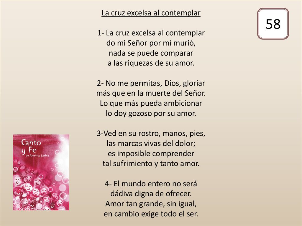 La cruz excelsa al contemplar 1- La cruz excelsa al contemplar do mi Señor por mí murió, nada se puede comparar a las riquezas de su amor. 2- No me permitas, Dios, gloriar más que en la muerte del Señor. Lo que más pueda ambicionar lo doy gozoso por su amor. 3-Ved en su rostro, manos, pies, las marcas vivas del dolor; es imposible comprender tal sufrimiento y tanto amor. 4- El mundo entero no será dádiva digna de ofrecer. Amor tan grande, sin igual, en cambio exige todo el ser.