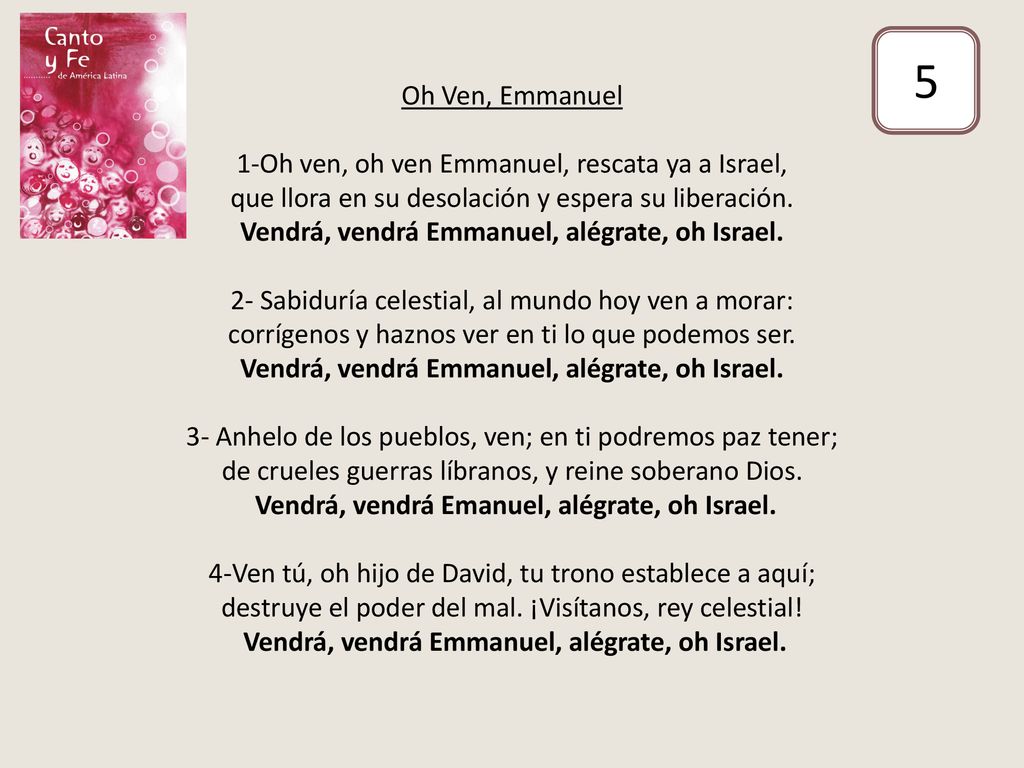 Oh Ven, Emmanuel 1-Oh ven, oh ven Emmanuel, rescata ya a Israel, que llora en su desolación y espera su liberación. Vendrá, vendrá Emmanuel, alégrate, oh Israel. 2- Sabiduría celestial, al mundo hoy ven a morar: corrígenos y haznos ver en ti lo que podemos ser. Vendrá, vendrá Emmanuel, alégrate, oh Israel. 3- Anhelo de los pueblos, ven; en ti podremos paz tener; de crueles guerras líbranos, y reine soberano Dios. Vendrá, vendrá Emanuel, alégrate, oh Israel. 4-Ven tú, oh hijo de David, tu trono establece a aquí; destruye el poder del mal. ¡Visítanos, rey celestial! Vendrá, vendrá Emmanuel, alégrate, oh Israel.