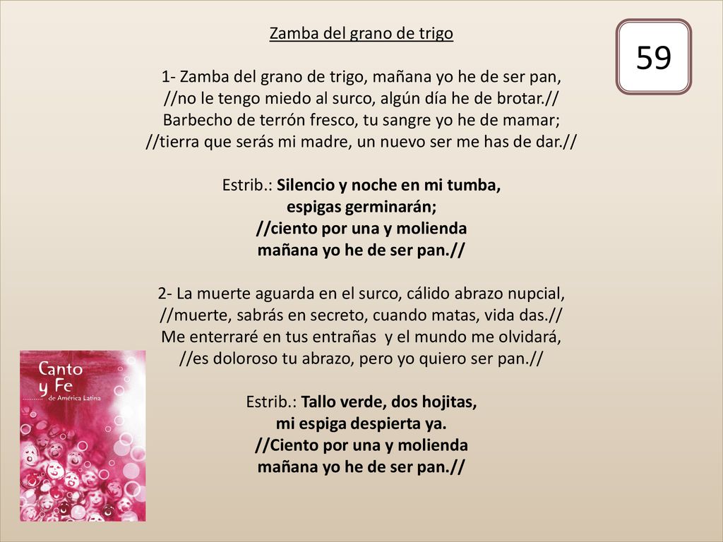 Zamba del grano de trigo 1- Zamba del grano de trigo, mañana yo he de ser pan, //no le tengo miedo al surco, algún día he de brotar.// Barbecho de terrón fresco, tu sangre yo he de mamar; //tierra que serás mi madre, un nuevo ser me has de dar.// Estrib.: Silencio y noche en mi tumba, espigas germinarán; //ciento por una y molienda mañana yo he de ser pan.// 2- La muerte aguarda en el surco, cálido abrazo nupcial, //muerte, sabrás en secreto, cuando matas, vida das.// Me enterraré en tus entrañas y el mundo me olvidará, //es doloroso tu abrazo, pero yo quiero ser pan.// Estrib.: Tallo verde, dos hojitas, mi espiga despierta ya. //Ciento por una y molienda mañana yo he de ser pan.//