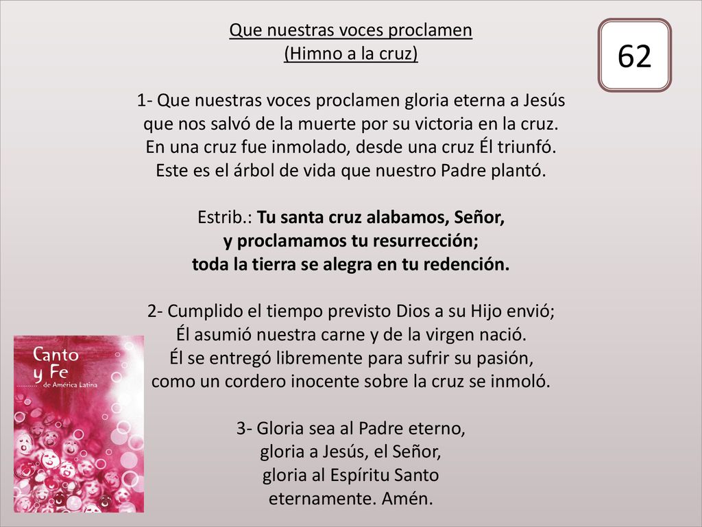Que nuestras voces proclamen (Himno a la cruz) 1- Que nuestras voces proclamen gloria eterna a Jesús que nos salvó de la muerte por su victoria en la cruz. En una cruz fue inmolado, desde una cruz Él triunfó. Este es el árbol de vida que nuestro Padre plantó. Estrib.: Tu santa cruz alabamos, Señor, y proclamamos tu resurrección; toda la tierra se alegra en tu redención. 2- Cumplido el tiempo previsto Dios a su Hijo envió; Él asumió nuestra carne y de la virgen nació. Él se entregó libremente para sufrir su pasión, como un cordero inocente sobre la cruz se inmoló. 3- Gloria sea al Padre eterno, gloria a Jesús, el Señor, gloria al Espíritu Santo eternamente. Amén.
