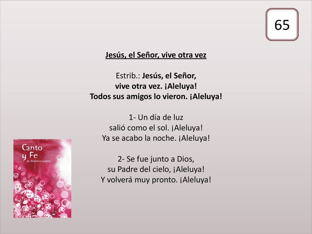 Jesús, el Señor, vive otra vez Estrib.: Jesús, el Señor, vive otra vez. ¡Aleluya! Todos sus amigos lo vieron. ¡Aleluya! 1- Un día de luz salió como el sol. ¡Aleluya! Ya se acabo la noche. ¡Aleluya! 2- Se fue junto a Dios, su Padre del cielo, ¡Aleluya! Y volverá muy pronto. ¡Aleluya!