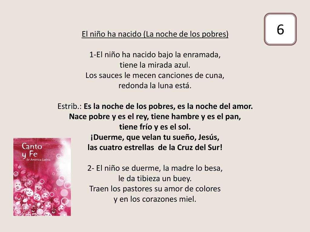 El niño ha nacido (La noche de los pobres) 1-El niño ha nacido bajo la enramada, tiene la mirada azul. Los sauces le mecen canciones de cuna, redonda la luna está. Estrib.: Es la noche de los pobres, es la noche del amor. Nace pobre y es el rey, tiene hambre y es el pan, tiene frío y es el sol. ¡Duerme, que velan tu sueño, Jesús, las cuatro estrellas de la Cruz del Sur! 2- El niño se duerme, la madre lo besa, le da tibieza un buey. Traen los pastores su amor de colores y en los corazones miel.