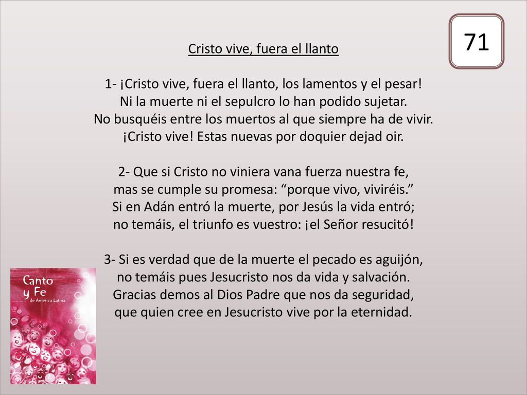 Cristo vive, fuera el llanto 1- ¡Cristo vive, fuera el llanto, los lamentos y el pesar! Ni la muerte ni el sepulcro lo han podido sujetar. No busquéis entre los muertos al que siempre ha de vivir. ¡Cristo vive! Estas nuevas por doquier dejad oir. 2- Que si Cristo no viniera vana fuerza nuestra fe, mas se cumple su promesa: porque vivo, viviréis. Si en Adán entró la muerte, por Jesús la vida entró; no temáis, el triunfo es vuestro: ¡el Señor resucitó! 3- Si es verdad que de la muerte el pecado es aguijón, no temáis pues Jesucristo nos da vida y salvación. Gracias demos al Dios Padre que nos da seguridad, que quien cree en Jesucristo vive por la eternidad.