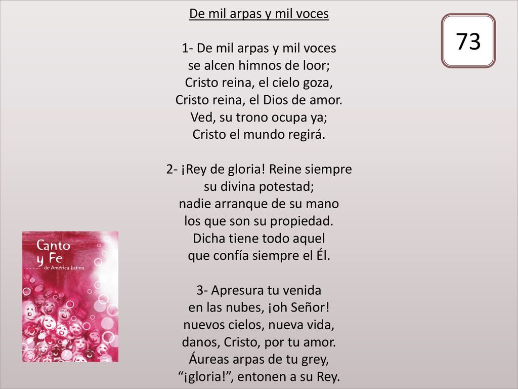 De mil arpas y mil voces 1- De mil arpas y mil voces se alcen himnos de loor; Cristo reina, el cielo goza, Cristo reina, el Dios de amor. Ved, su trono ocupa ya; Cristo el mundo regirá. 2- ¡Rey de gloria! Reine siempre su divina potestad; nadie arranque de su mano los que son su propiedad. Dicha tiene todo aquel que confía siempre el Él. 3- Apresura tu venida en las nubes, ¡oh Señor! nuevos cielos, nueva vida, danos, Cristo, por tu amor. Áureas arpas de tu grey, ¡gloria! , entonen a su Rey.