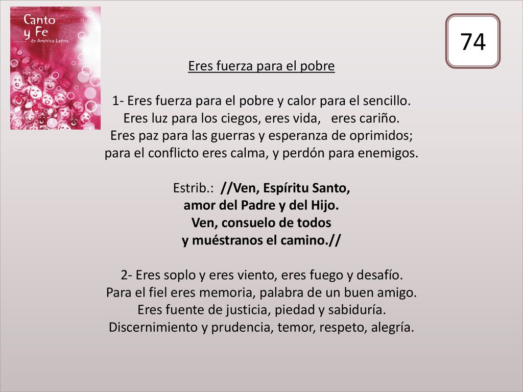 Eres fuerza para el pobre 1- Eres fuerza para el pobre y calor para el sencillo. Eres luz para los ciegos, eres vida, eres cariño. Eres paz para las guerras y esperanza de oprimidos; para el conflicto eres calma, y perdón para enemigos. Estrib.: //Ven, Espíritu Santo, amor del Padre y del Hijo. Ven, consuelo de todos y muéstranos el camino.// 2- Eres soplo y eres viento, eres fuego y desafío. Para el fiel eres memoria, palabra de un buen amigo. Eres fuente de justicia, piedad y sabiduría. Discernimiento y prudencia, temor, respeto, alegría.