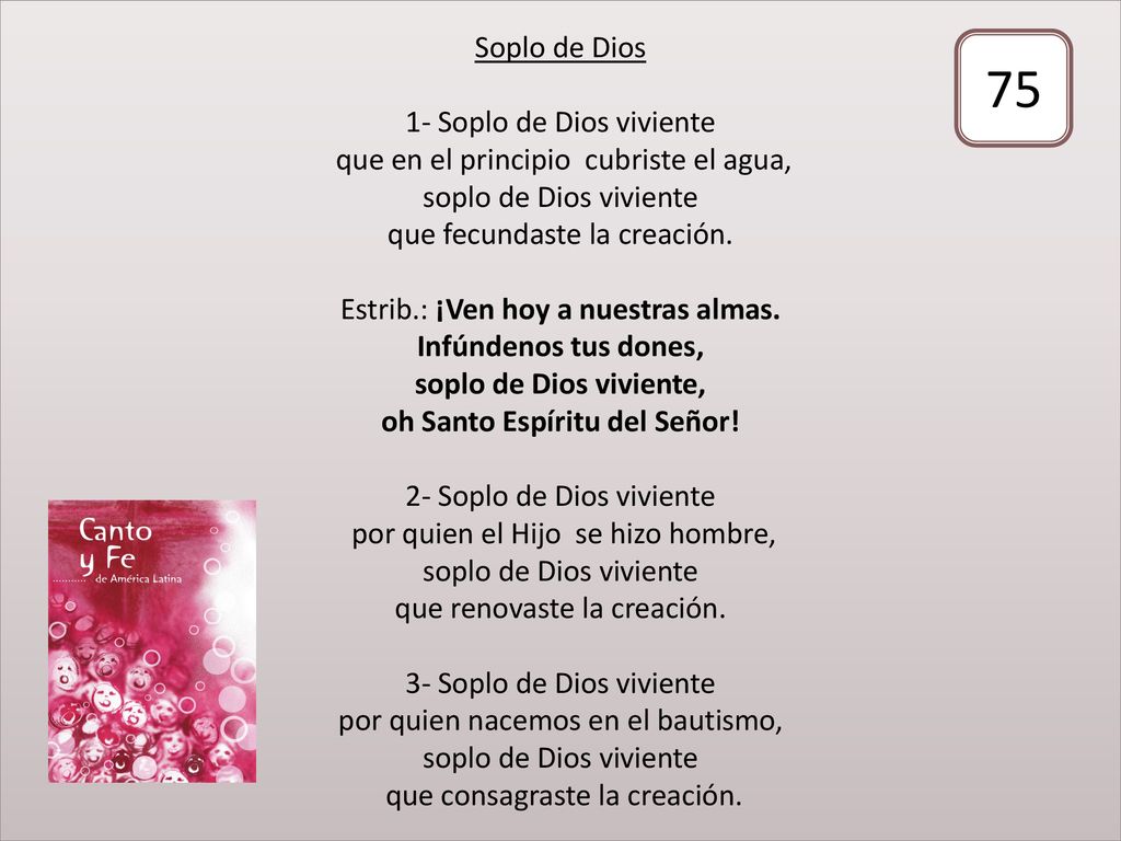 Soplo de Dios 1- Soplo de Dios viviente que en el principio cubriste el agua, soplo de Dios viviente que fecundaste la creación. Estrib.: ¡Ven hoy a nuestras almas. Infúndenos tus dones, soplo de Dios viviente, oh Santo Espíritu del Señor! 2- Soplo de Dios viviente por quien el Hijo se hizo hombre, soplo de Dios viviente que renovaste la creación. 3- Soplo de Dios viviente por quien nacemos en el bautismo, soplo de Dios viviente que consagraste la creación.