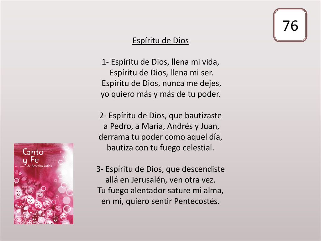 Espíritu de Dios 1- Espíritu de Dios, llena mi vida, Espíritu de Dios, llena mi ser. Espíritu de Dios, nunca me dejes, yo quiero más y más de tu poder. 2- Espíritu de Dios, que bautizaste a Pedro, a María, Andrés y Juan, derrama tu poder como aquel día, bautiza con tu fuego celestial. 3- Espíritu de Dios, que descendiste allá en Jerusalén, ven otra vez. Tu fuego alentador sature mi alma, en mí, quiero sentir Pentecostés.