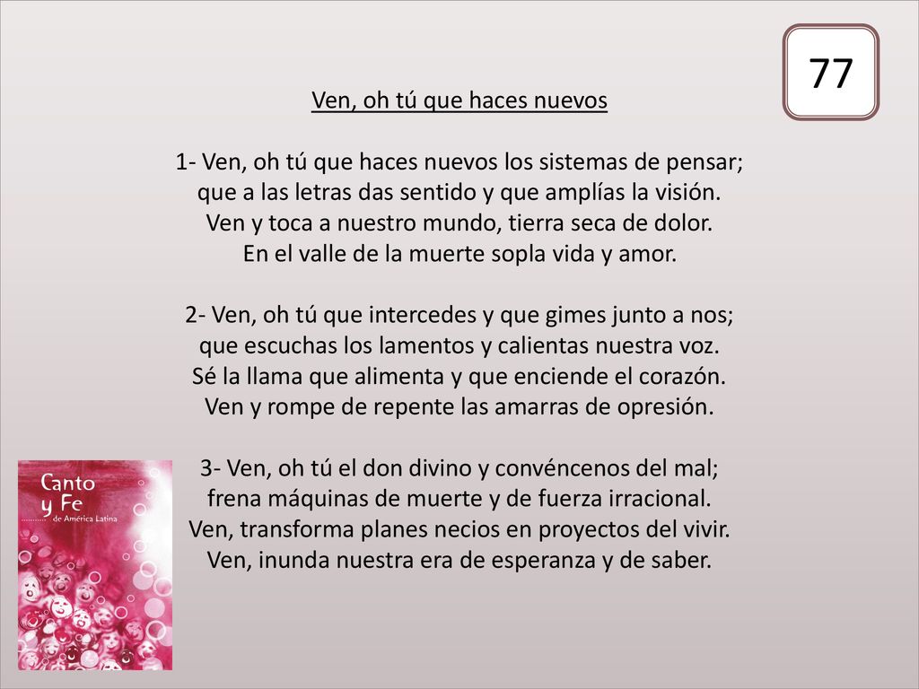 Ven, oh tú que haces nuevos 1- Ven, oh tú que haces nuevos los sistemas de pensar; que a las letras das sentido y que amplías la visión. Ven y toca a nuestro mundo, tierra seca de dolor. En el valle de la muerte sopla vida y amor. 2- Ven, oh tú que intercedes y que gimes junto a nos; que escuchas los lamentos y calientas nuestra voz. Sé la llama que alimenta y que enciende el corazón. Ven y rompe de repente las amarras de opresión. 3- Ven, oh tú el don divino y convéncenos del mal; frena máquinas de muerte y de fuerza irracional. Ven, transforma planes necios en proyectos del vivir. Ven, inunda nuestra era de esperanza y de saber.