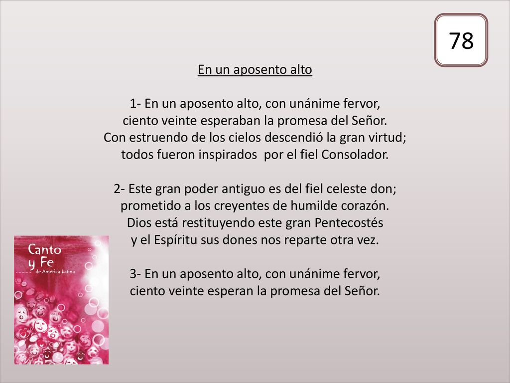 En un aposento alto 1- En un aposento alto, con unánime fervor, ciento veinte esperaban la promesa del Señor. Con estruendo de los cielos descendió la gran virtud; todos fueron inspirados por el fiel Consolador. 2- Este gran poder antiguo es del fiel celeste don; prometido a los creyentes de humilde corazón. Dios está restituyendo este gran Pentecostés y el Espíritu sus dones nos reparte otra vez. 3- En un aposento alto, con unánime fervor, ciento veinte esperan la promesa del Señor.