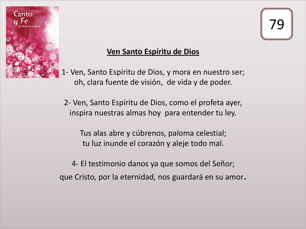 Ven Santo Espíritu de Dios 1- Ven, Santo Espíritu de Dios, y mora en nuestro ser; oh, clara fuente de visión, de vida y de poder. 2- Ven, Santo Espíritu de Dios, como el profeta ayer, inspira nuestras almas hoy para entender tu ley. Tus alas abre y cúbrenos, paloma celestial; tu luz inunde el corazón y aleje todo mal. 4- El testimonio danos ya que somos del Señor; que Cristo, por la eternidad, nos guardará en su amor.