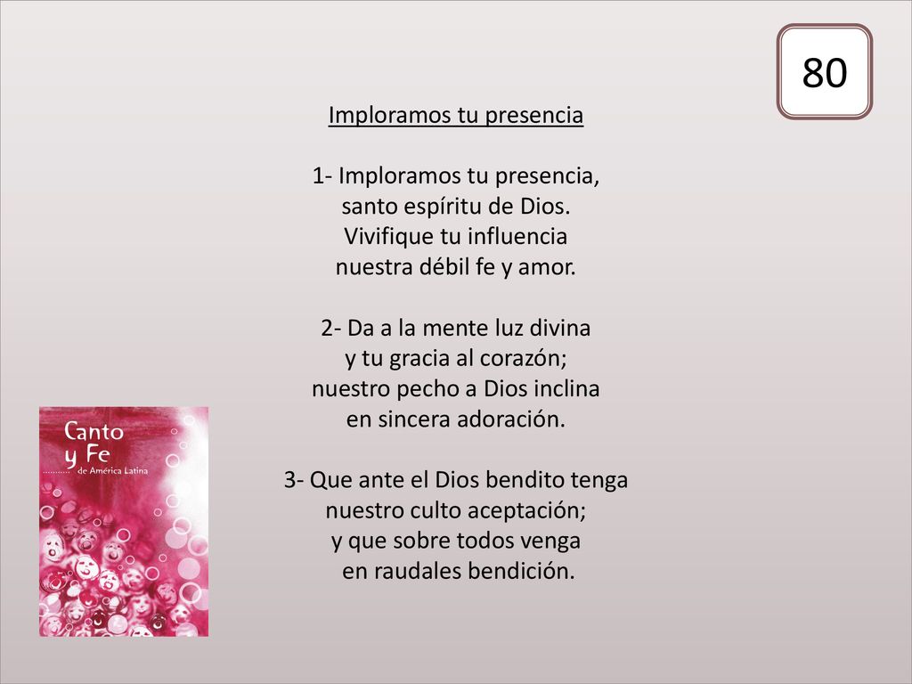 Imploramos tu presencia 1- Imploramos tu presencia, santo espíritu de Dios. Vivifique tu influencia nuestra débil fe y amor. 2- Da a la mente luz divina y tu gracia al corazón; nuestro pecho a Dios inclina en sincera adoración. 3- Que ante el Dios bendito tenga nuestro culto aceptación; y que sobre todos venga en raudales bendición.