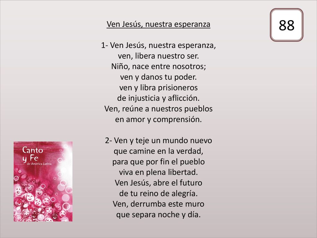 Ven Jesús, nuestra esperanza 1- Ven Jesús, nuestra esperanza, ven, libera nuestro ser. Niño, nace entre nosotros; ven y danos tu poder. ven y libra prisioneros de injusticia y aflicción. Ven, reúne a nuestros pueblos en amor y comprensión. 2- Ven y teje un mundo nuevo que camine en la verdad, para que por fin el pueblo viva en plena libertad. Ven Jesús, abre el futuro de tu reino de alegría. Ven, derrumba este muro que separa noche y día.