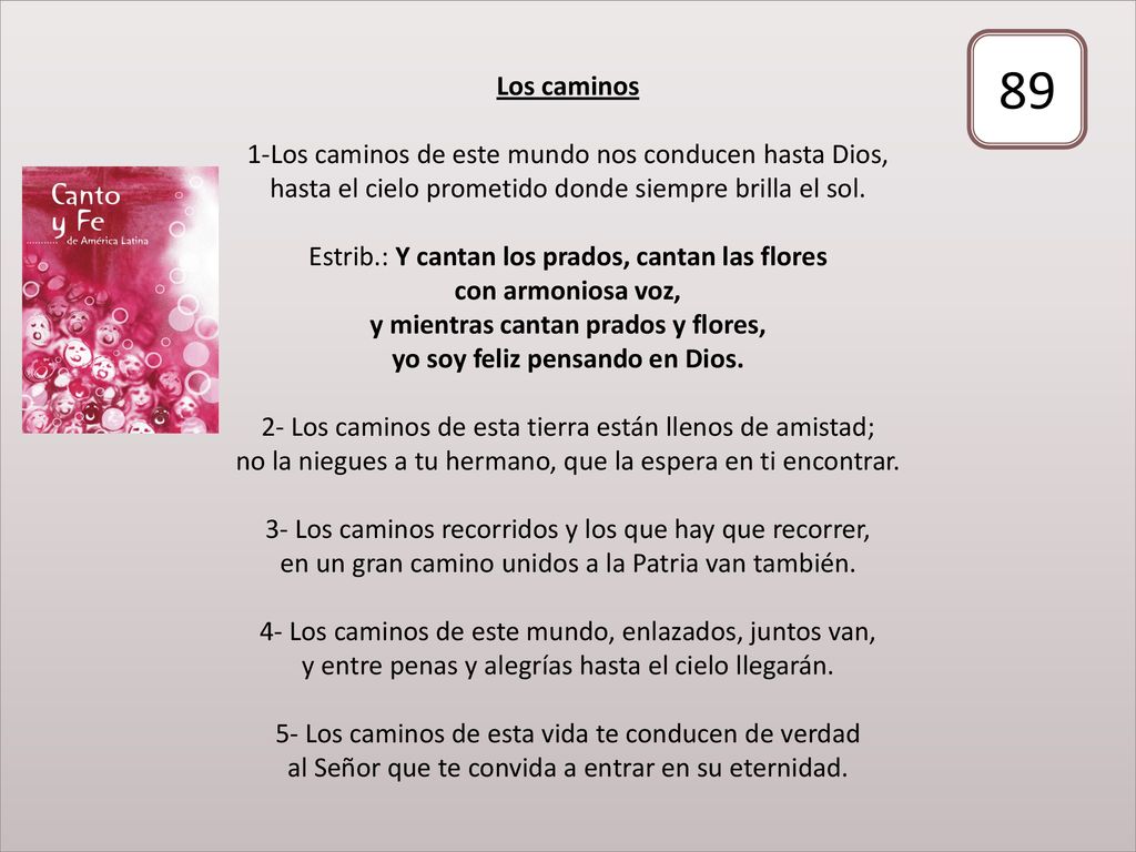Los caminos 1-Los caminos de este mundo nos conducen hasta Dios, hasta el cielo prometido donde siempre brilla el sol. Estrib.: Y cantan los prados, cantan las flores con armoniosa voz, y mientras cantan prados y flores, yo soy feliz pensando en Dios. 2- Los caminos de esta tierra están llenos de amistad; no la niegues a tu hermano, que la espera en ti encontrar. 3- Los caminos recorridos y los que hay que recorrer, en un gran camino unidos a la Patria van también. 4- Los caminos de este mundo, enlazados, juntos van, y entre penas y alegrías hasta el cielo llegarán. 5- Los caminos de esta vida te conducen de verdad al Señor que te convida a entrar en su eternidad.