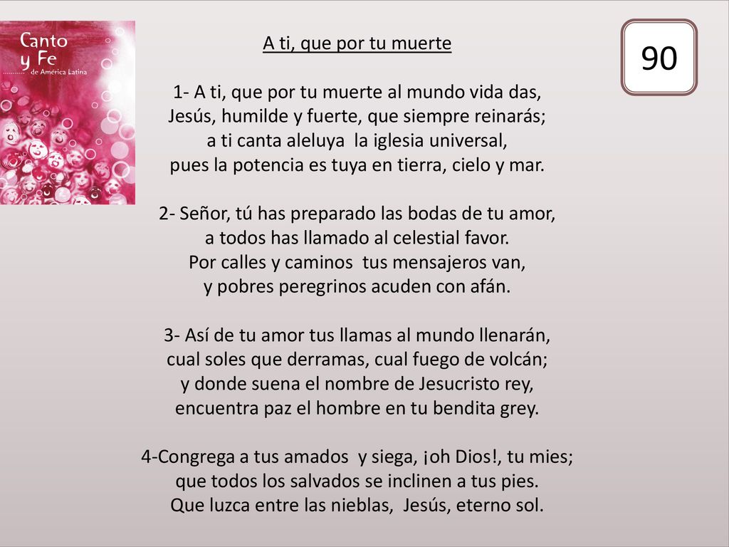 A ti, que por tu muerte 1- A ti, que por tu muerte al mundo vida das, Jesús, humilde y fuerte, que siempre reinarás; a ti canta aleluya la iglesia universal, pues la potencia es tuya en tierra, cielo y mar. 2- Señor, tú has preparado las bodas de tu amor, a todos has llamado al celestial favor. Por calles y caminos tus mensajeros van, y pobres peregrinos acuden con afán. 3- Así de tu amor tus llamas al mundo llenarán, cual soles que derramas, cual fuego de volcán; y donde suena el nombre de Jesucristo rey, encuentra paz el hombre en tu bendita grey. 4-Congrega a tus amados y siega, ¡oh Dios!, tu mies; que todos los salvados se inclinen a tus pies. Que luzca entre las nieblas, Jesús, eterno sol.