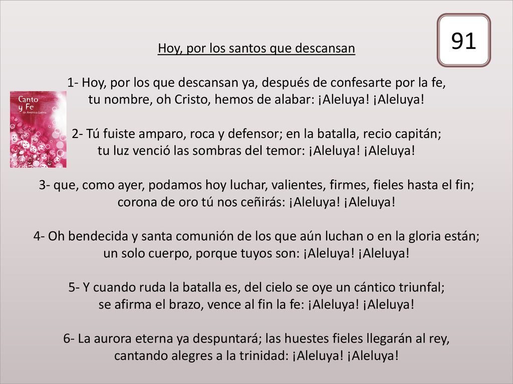 Hoy, por los santos que descansan 1- Hoy, por los que descansan ya, después de confesarte por la fe, tu nombre, oh Cristo, hemos de alabar: ¡Aleluya! ¡Aleluya! 2- Tú fuiste amparo, roca y defensor; en la batalla, recio capitán; tu luz venció las sombras del temor: ¡Aleluya! ¡Aleluya! 3- que, como ayer, podamos hoy luchar, valientes, firmes, fieles hasta el fin; corona de oro tú nos ceñirás: ¡Aleluya! ¡Aleluya! 4- Oh bendecida y santa comunión de los que aún luchan o en la gloria están; un solo cuerpo, porque tuyos son: ¡Aleluya! ¡Aleluya! 5- Y cuando ruda la batalla es, del cielo se oye un cántico triunfal; se afirma el brazo, vence al fin la fe: ¡Aleluya! ¡Aleluya! 6- La aurora eterna ya despuntará; las huestes fieles llegarán al rey, cantando alegres a la trinidad: ¡Aleluya! ¡Aleluya!
